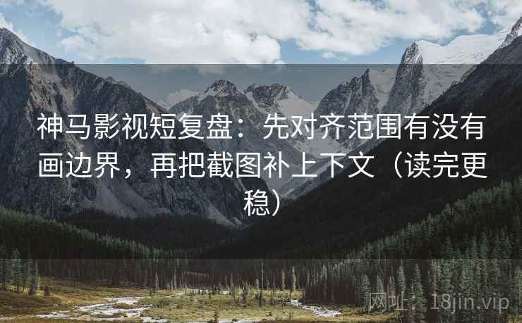 神马影视短复盘：先对齐范围有没有画边界，再把截图补上下文（读完更稳）