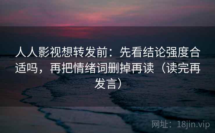 人人影视想转发前:先看结论强度合适吗,再把情绪词删掉再读(读完再发言) 人人影视想转发前:先看结论强度合适吗,再把情绪词删掉再读(读完再发言)
