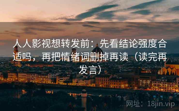 人人影视想转发前:先看结论强度合适吗,再把情绪词删掉再读(读完再发言) 人人影视想转发前:先看结论强度合适吗,再把情绪词删掉再读(读完再发言)